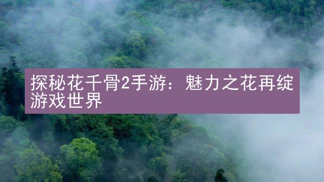 探秘花千骨2手游：魅力之花再绽游戏世界